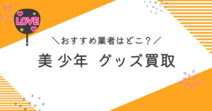 「美 少年」グッズ買取おすすめ業者9選｜買取相場や高く売るコツを徹底解説